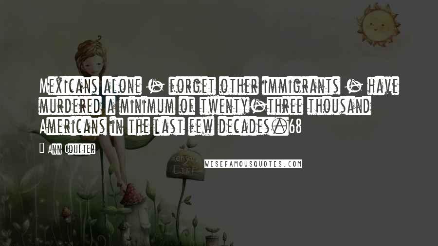 Ann Coulter Quotes: Mexicans alone - forget other immigrants - have murdered a minimum of twenty-three thousand Americans in the last few decades.68