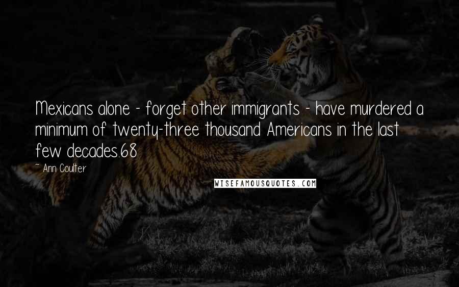 Ann Coulter Quotes: Mexicans alone - forget other immigrants - have murdered a minimum of twenty-three thousand Americans in the last few decades.68