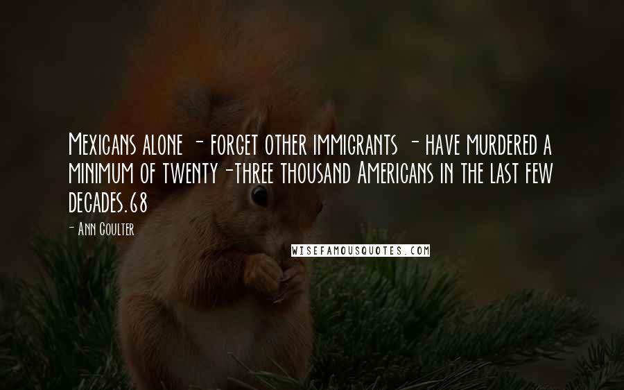 Ann Coulter Quotes: Mexicans alone - forget other immigrants - have murdered a minimum of twenty-three thousand Americans in the last few decades.68