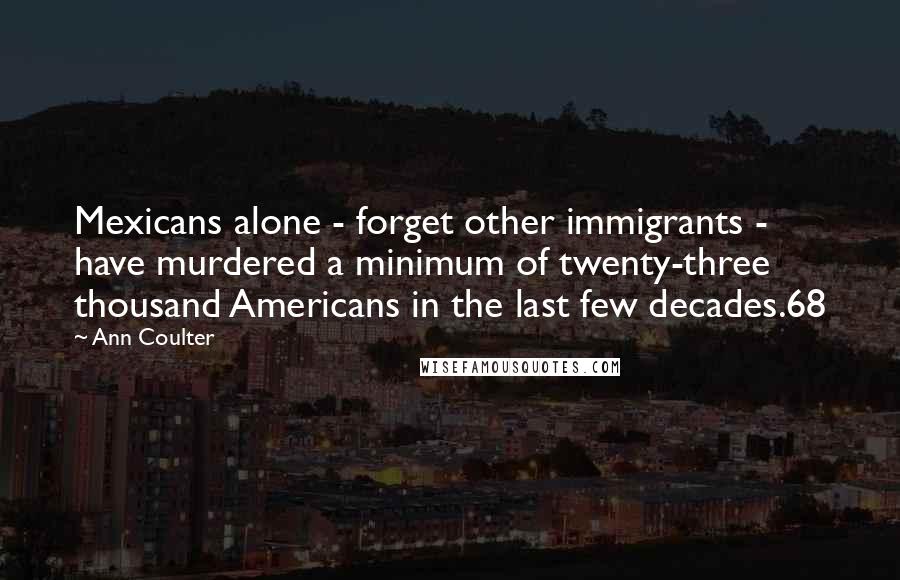 Ann Coulter Quotes: Mexicans alone - forget other immigrants - have murdered a minimum of twenty-three thousand Americans in the last few decades.68