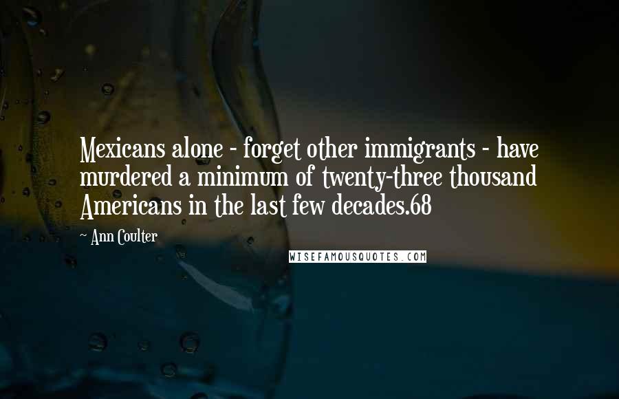 Ann Coulter Quotes: Mexicans alone - forget other immigrants - have murdered a minimum of twenty-three thousand Americans in the last few decades.68