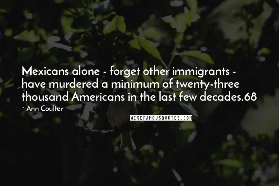 Ann Coulter Quotes: Mexicans alone - forget other immigrants - have murdered a minimum of twenty-three thousand Americans in the last few decades.68