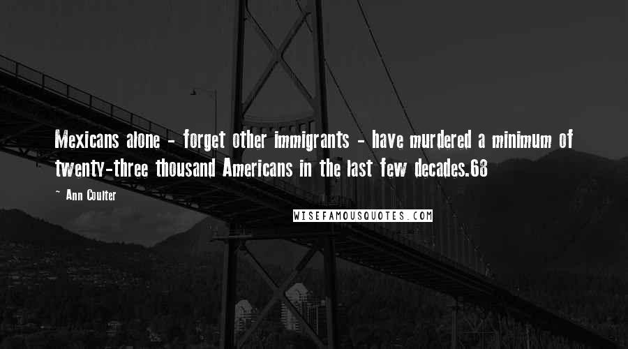 Ann Coulter Quotes: Mexicans alone - forget other immigrants - have murdered a minimum of twenty-three thousand Americans in the last few decades.68