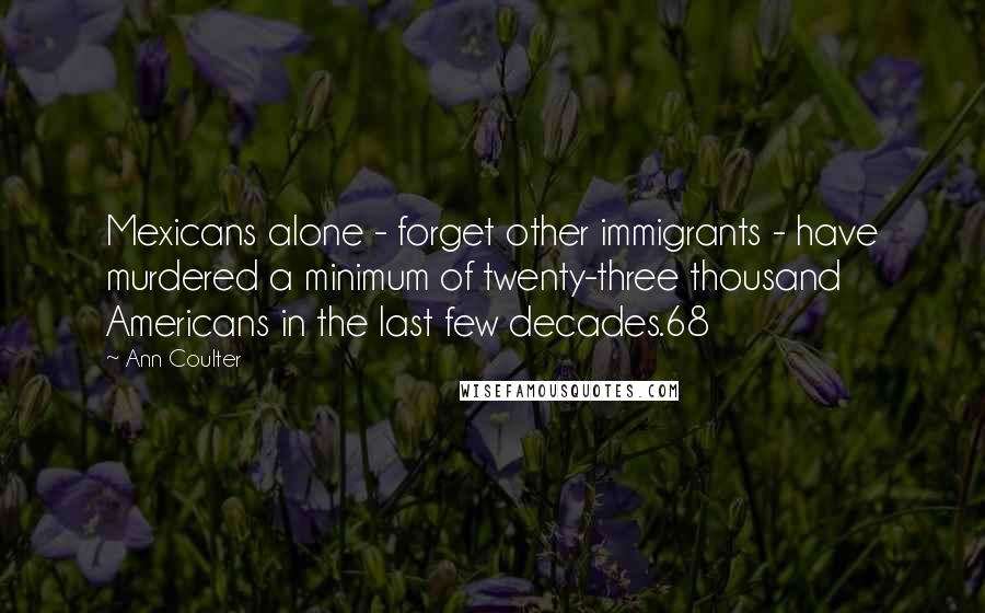 Ann Coulter Quotes: Mexicans alone - forget other immigrants - have murdered a minimum of twenty-three thousand Americans in the last few decades.68