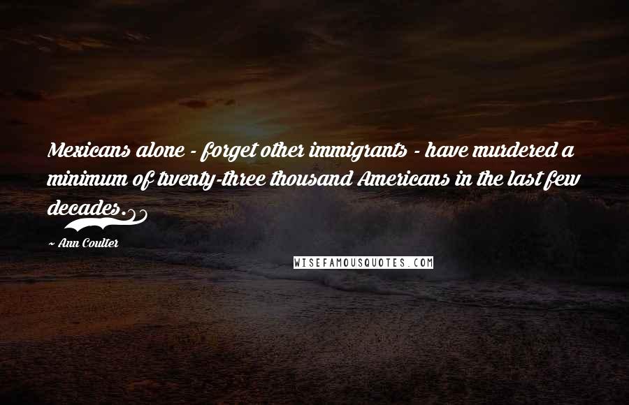 Ann Coulter Quotes: Mexicans alone - forget other immigrants - have murdered a minimum of twenty-three thousand Americans in the last few decades.68