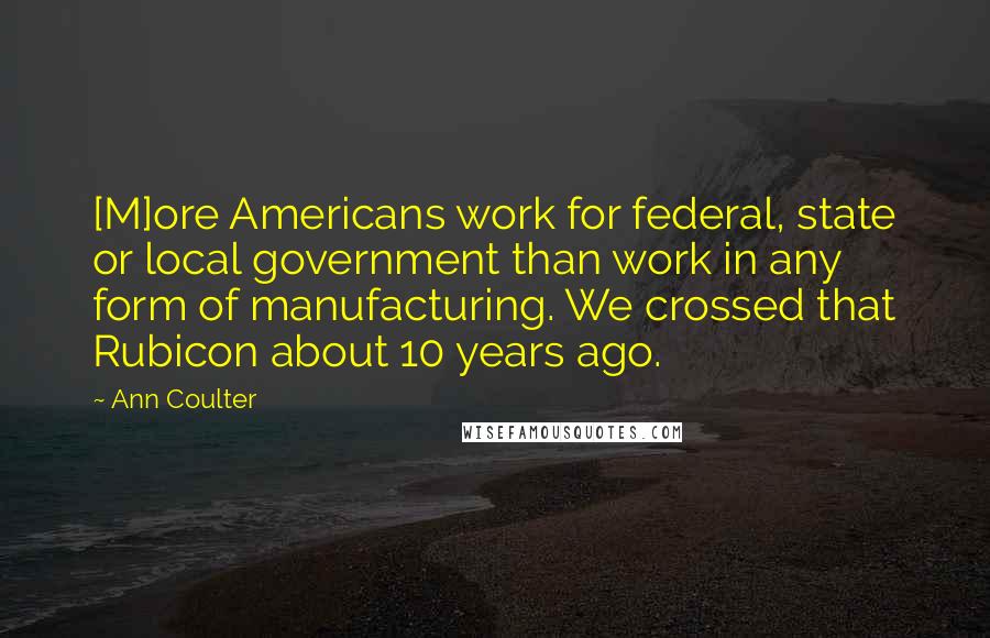 Ann Coulter Quotes: [M]ore Americans work for federal, state or local government than work in any form of manufacturing. We crossed that Rubicon about 10 years ago.