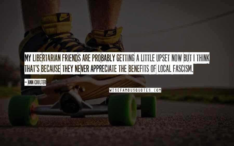 Ann Coulter Quotes: My libertarian friends are probably getting a little upset now but I think that's because they never appreciate the benefits of local fascism.