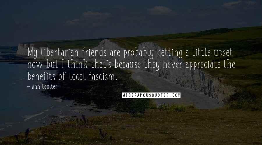 Ann Coulter Quotes: My libertarian friends are probably getting a little upset now but I think that's because they never appreciate the benefits of local fascism.