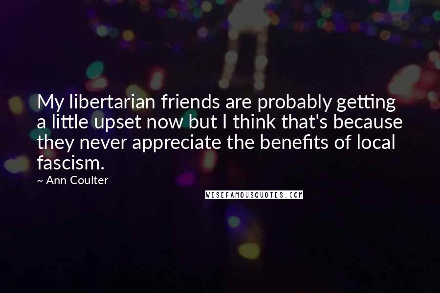 Ann Coulter Quotes: My libertarian friends are probably getting a little upset now but I think that's because they never appreciate the benefits of local fascism.