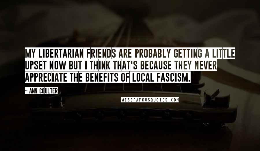 Ann Coulter Quotes: My libertarian friends are probably getting a little upset now but I think that's because they never appreciate the benefits of local fascism.