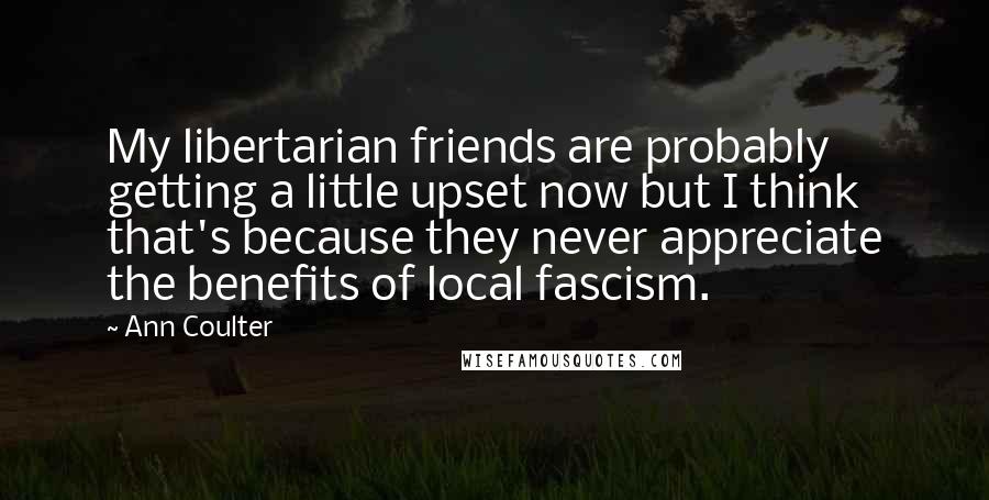 Ann Coulter Quotes: My libertarian friends are probably getting a little upset now but I think that's because they never appreciate the benefits of local fascism.