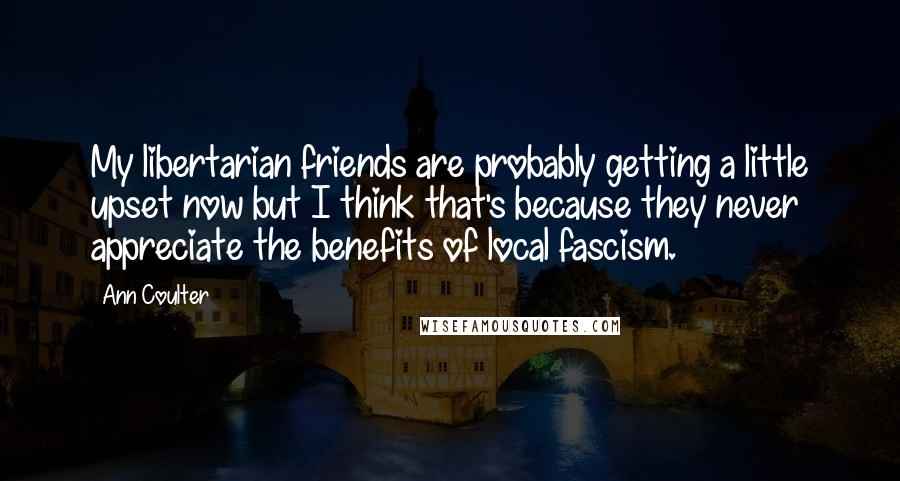 Ann Coulter Quotes: My libertarian friends are probably getting a little upset now but I think that's because they never appreciate the benefits of local fascism.