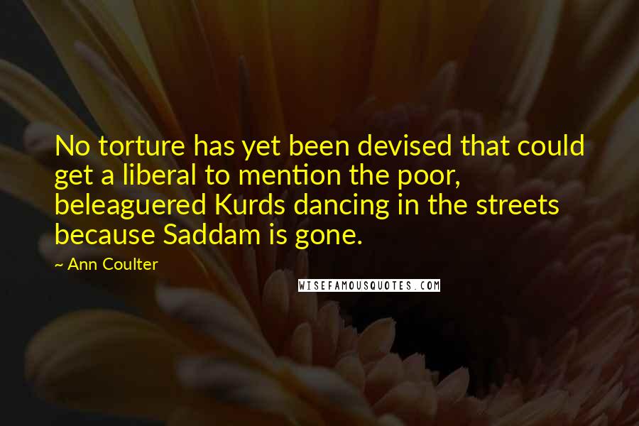 Ann Coulter Quotes: No torture has yet been devised that could get a liberal to mention the poor, beleaguered Kurds dancing in the streets because Saddam is gone.