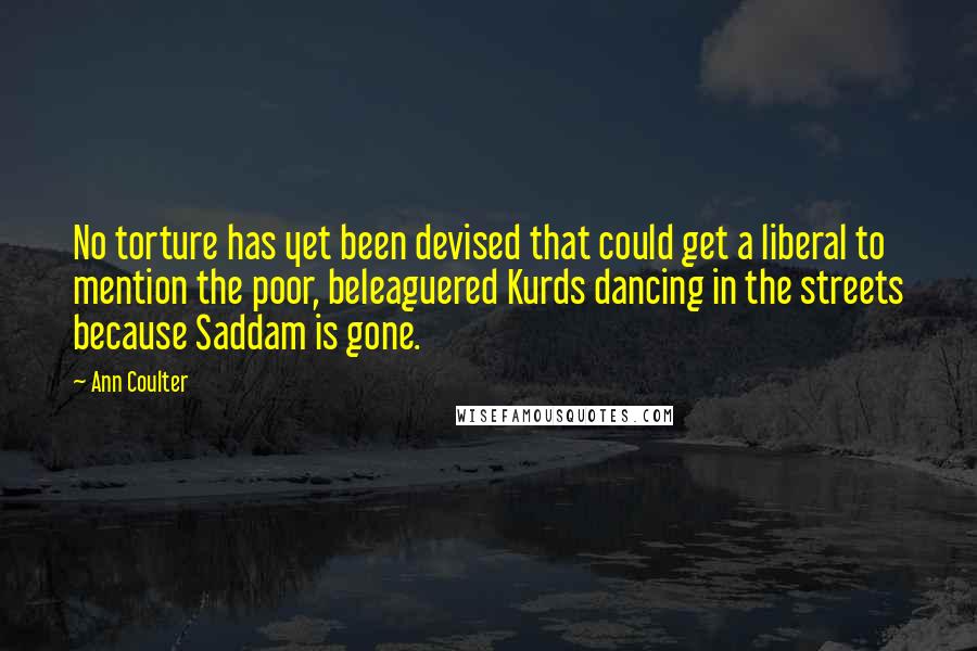 Ann Coulter Quotes: No torture has yet been devised that could get a liberal to mention the poor, beleaguered Kurds dancing in the streets because Saddam is gone.