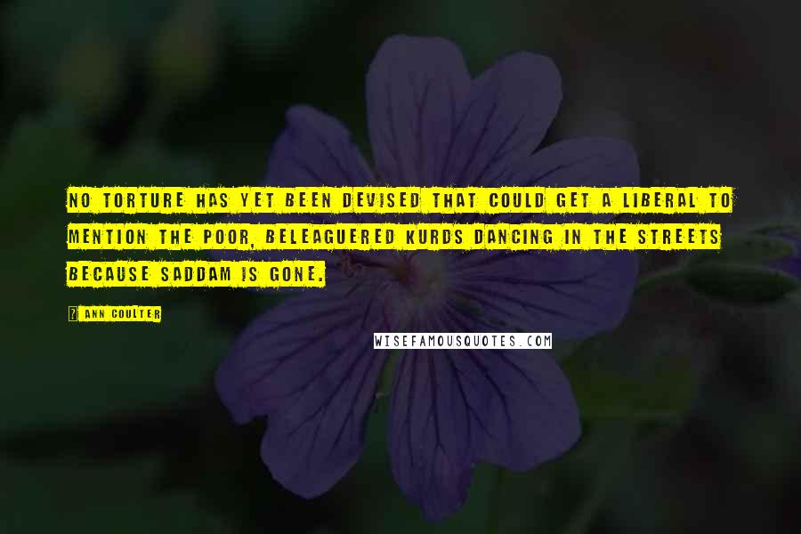 Ann Coulter Quotes: No torture has yet been devised that could get a liberal to mention the poor, beleaguered Kurds dancing in the streets because Saddam is gone.
