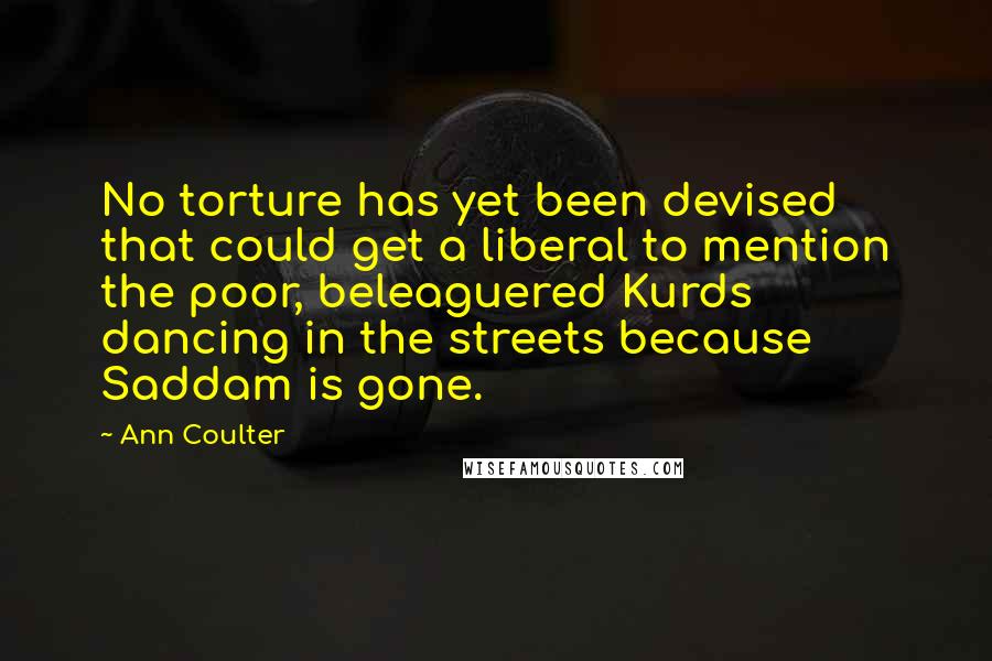 Ann Coulter Quotes: No torture has yet been devised that could get a liberal to mention the poor, beleaguered Kurds dancing in the streets because Saddam is gone.