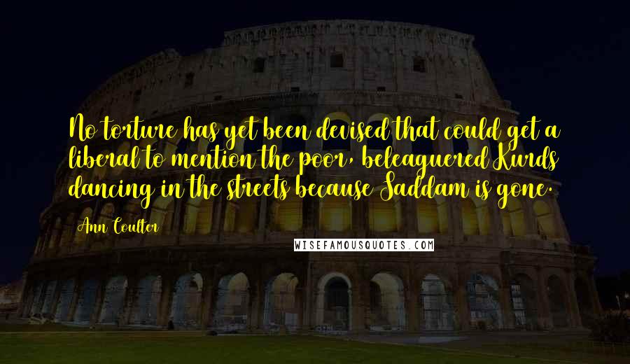 Ann Coulter Quotes: No torture has yet been devised that could get a liberal to mention the poor, beleaguered Kurds dancing in the streets because Saddam is gone.