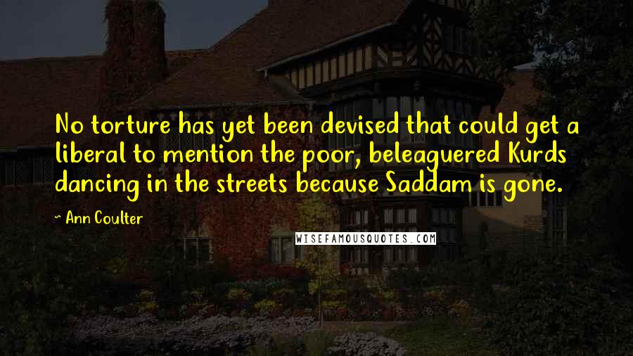 Ann Coulter Quotes: No torture has yet been devised that could get a liberal to mention the poor, beleaguered Kurds dancing in the streets because Saddam is gone.