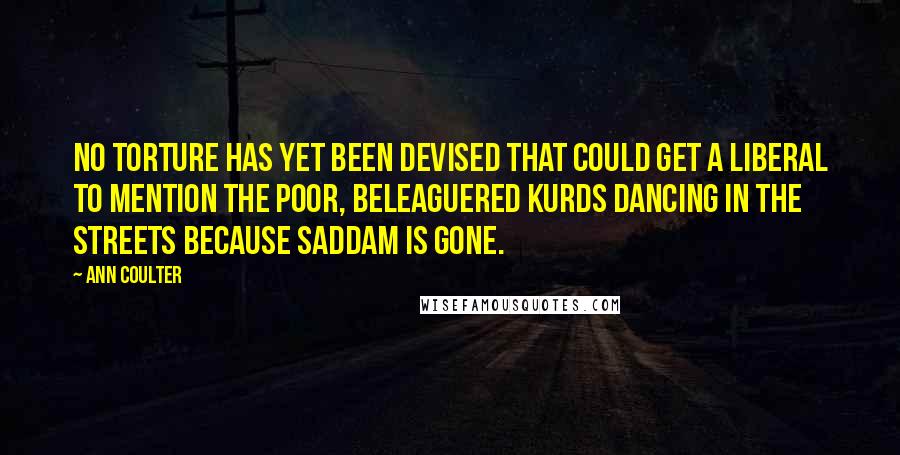 Ann Coulter Quotes: No torture has yet been devised that could get a liberal to mention the poor, beleaguered Kurds dancing in the streets because Saddam is gone.