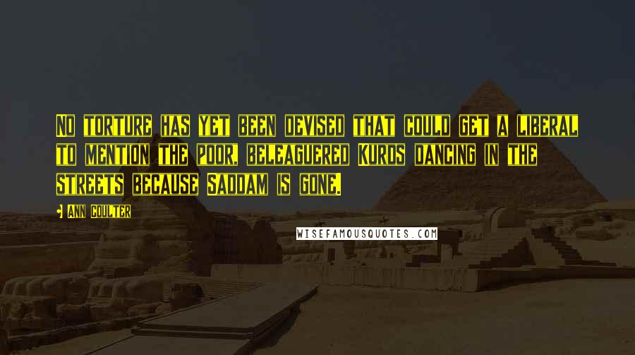 Ann Coulter Quotes: No torture has yet been devised that could get a liberal to mention the poor, beleaguered Kurds dancing in the streets because Saddam is gone.
