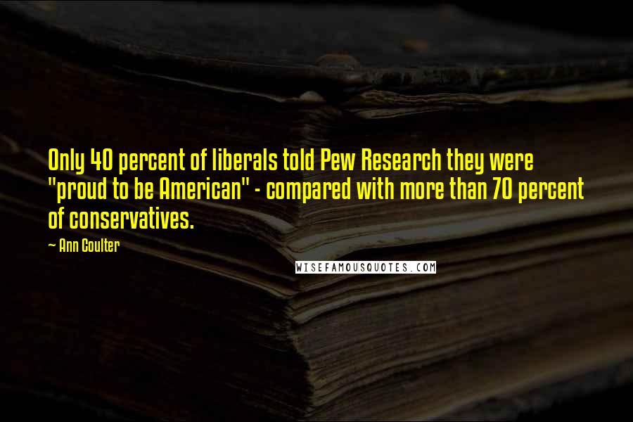 Ann Coulter Quotes: Only 40 percent of liberals told Pew Research they were "proud to be American" - compared with more than 70 percent of conservatives.