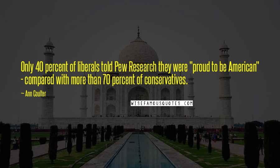 Ann Coulter Quotes: Only 40 percent of liberals told Pew Research they were "proud to be American" - compared with more than 70 percent of conservatives.