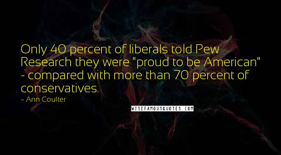 Ann Coulter Quotes: Only 40 percent of liberals told Pew Research they were "proud to be American" - compared with more than 70 percent of conservatives.