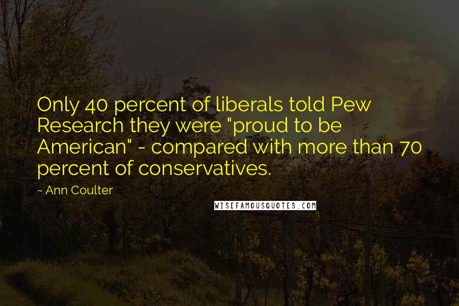 Ann Coulter Quotes: Only 40 percent of liberals told Pew Research they were "proud to be American" - compared with more than 70 percent of conservatives.