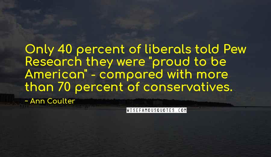 Ann Coulter Quotes: Only 40 percent of liberals told Pew Research they were "proud to be American" - compared with more than 70 percent of conservatives.