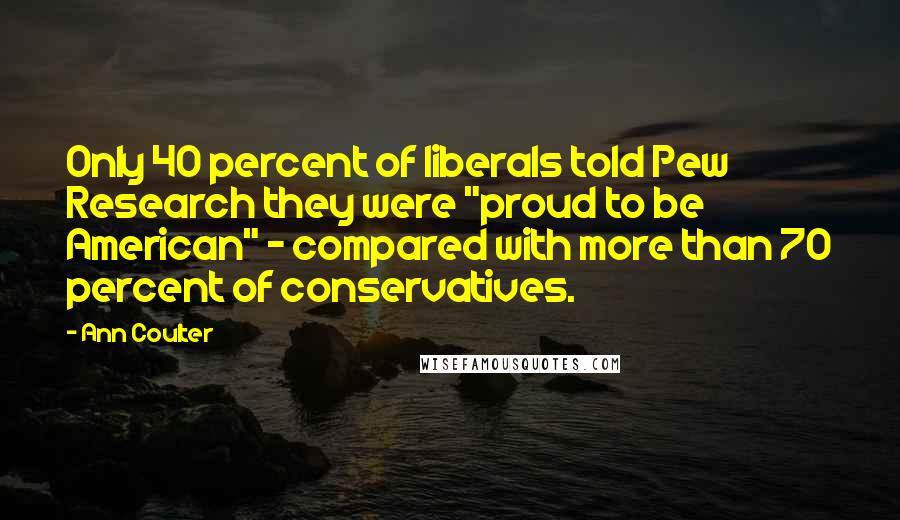 Ann Coulter Quotes: Only 40 percent of liberals told Pew Research they were "proud to be American" - compared with more than 70 percent of conservatives.