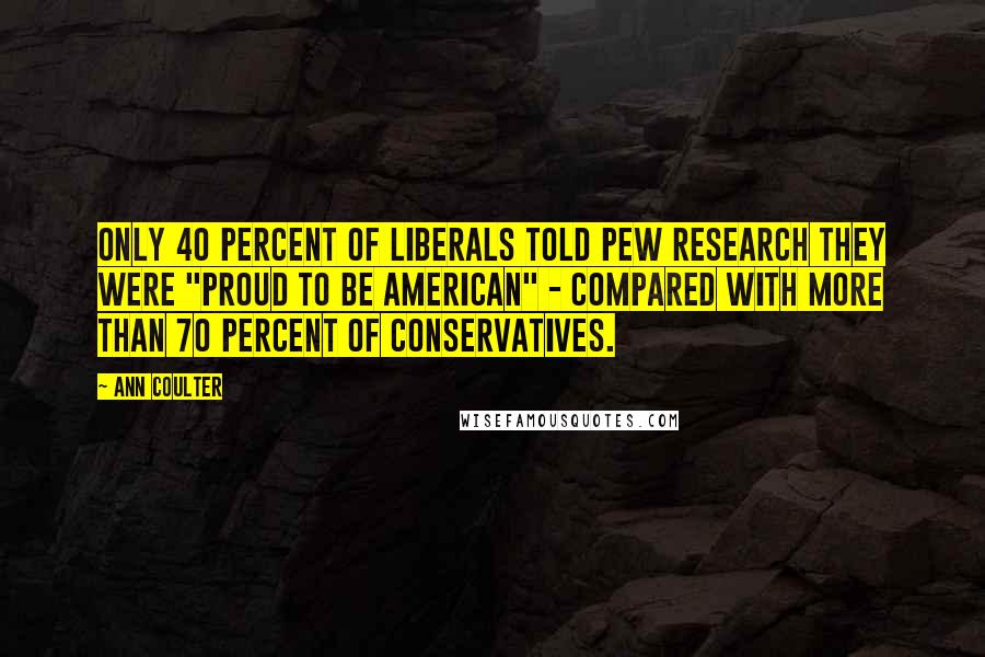 Ann Coulter Quotes: Only 40 percent of liberals told Pew Research they were "proud to be American" - compared with more than 70 percent of conservatives.