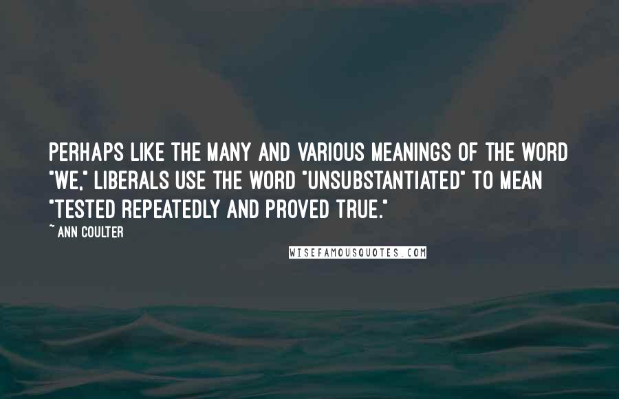 Ann Coulter Quotes: Perhaps like the many and various meanings of the word "we," liberals use the word "unsubstantiated" to mean "tested repeatedly and proved true."