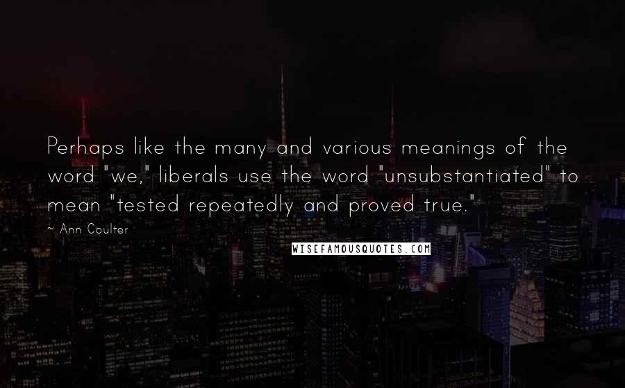 Ann Coulter Quotes: Perhaps like the many and various meanings of the word "we," liberals use the word "unsubstantiated" to mean "tested repeatedly and proved true."