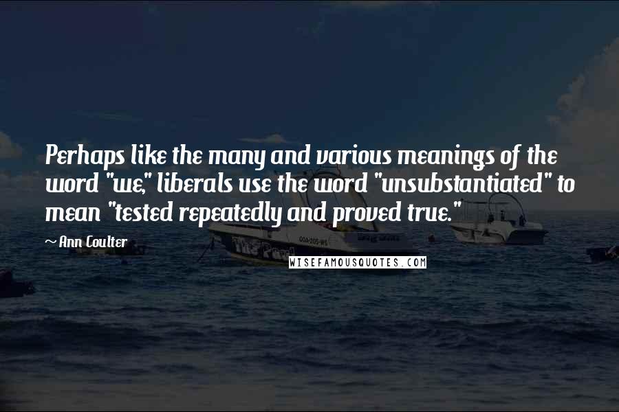 Ann Coulter Quotes: Perhaps like the many and various meanings of the word "we," liberals use the word "unsubstantiated" to mean "tested repeatedly and proved true."