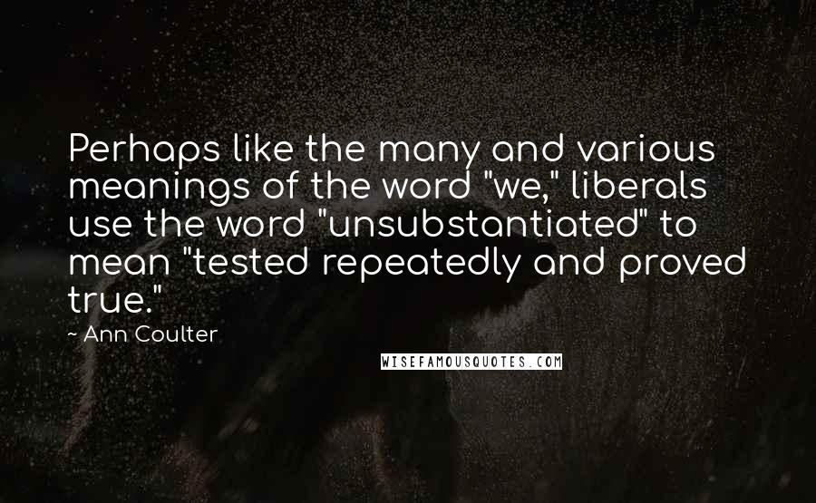 Ann Coulter Quotes: Perhaps like the many and various meanings of the word "we," liberals use the word "unsubstantiated" to mean "tested repeatedly and proved true."