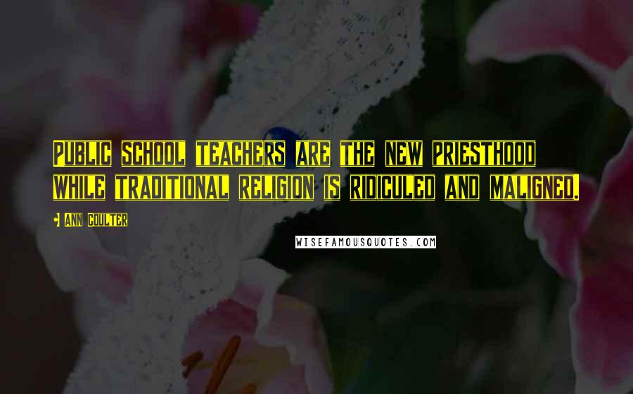 Ann Coulter Quotes: Public school teachers are the new priesthood while traditional religion is ridiculed and maligned.