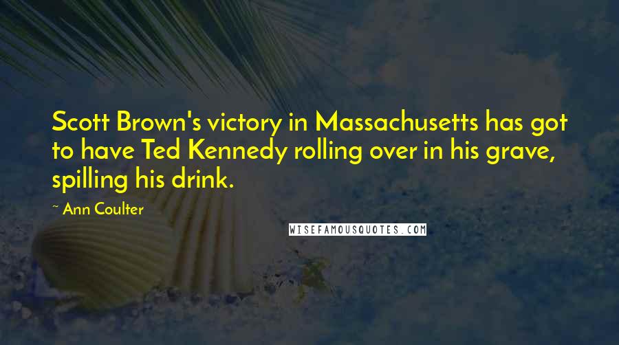 Ann Coulter Quotes: Scott Brown's victory in Massachusetts has got to have Ted Kennedy rolling over in his grave, spilling his drink.