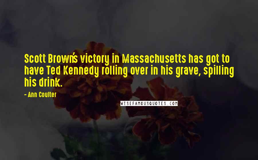 Ann Coulter Quotes: Scott Brown's victory in Massachusetts has got to have Ted Kennedy rolling over in his grave, spilling his drink.