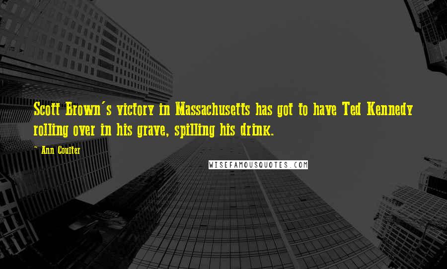 Ann Coulter Quotes: Scott Brown's victory in Massachusetts has got to have Ted Kennedy rolling over in his grave, spilling his drink.