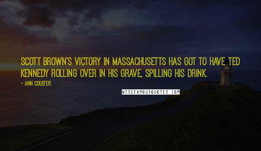 Ann Coulter Quotes: Scott Brown's victory in Massachusetts has got to have Ted Kennedy rolling over in his grave, spilling his drink.
