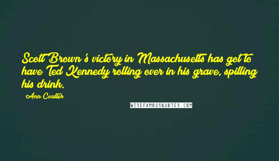 Ann Coulter Quotes: Scott Brown's victory in Massachusetts has got to have Ted Kennedy rolling over in his grave, spilling his drink.