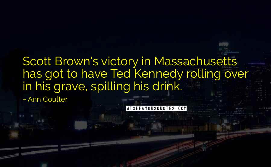 Ann Coulter Quotes: Scott Brown's victory in Massachusetts has got to have Ted Kennedy rolling over in his grave, spilling his drink.