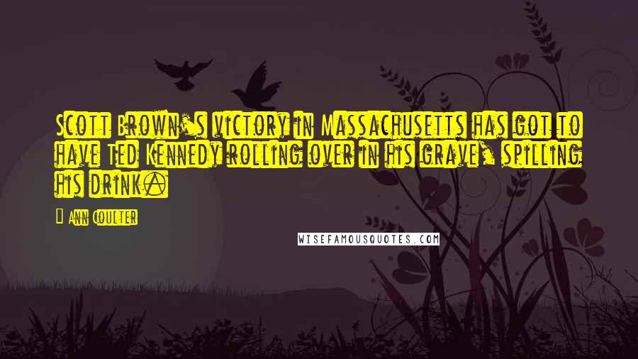 Ann Coulter Quotes: Scott Brown's victory in Massachusetts has got to have Ted Kennedy rolling over in his grave, spilling his drink.