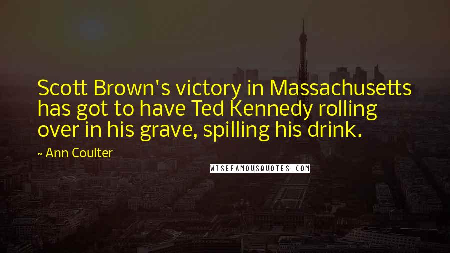 Ann Coulter Quotes: Scott Brown's victory in Massachusetts has got to have Ted Kennedy rolling over in his grave, spilling his drink.