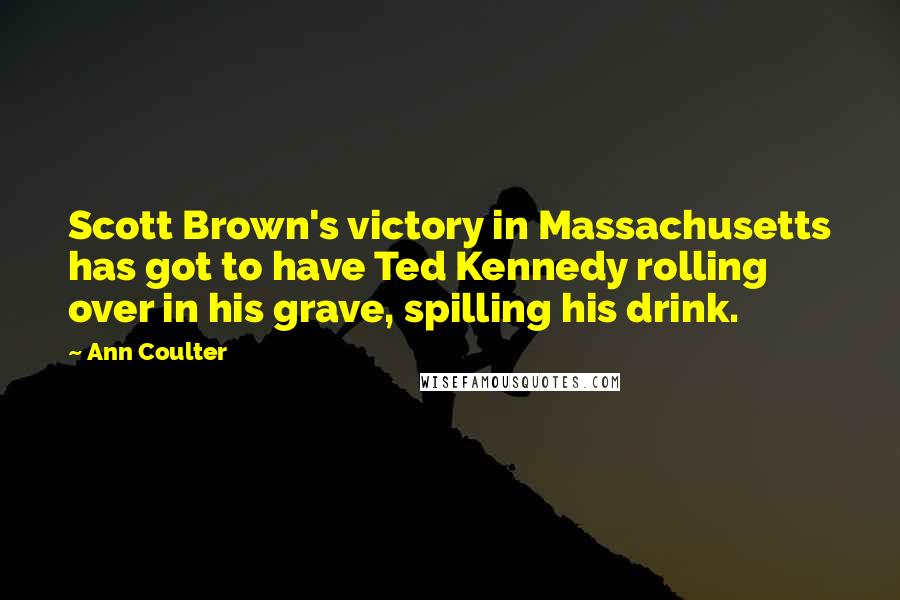 Ann Coulter Quotes: Scott Brown's victory in Massachusetts has got to have Ted Kennedy rolling over in his grave, spilling his drink.