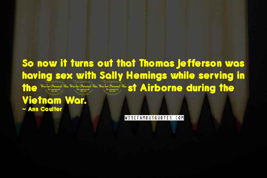 Ann Coulter Quotes: So now it turns out that Thomas Jefferson was having sex with Sally Hemings while serving in the 101st Airborne during the Vietnam War.