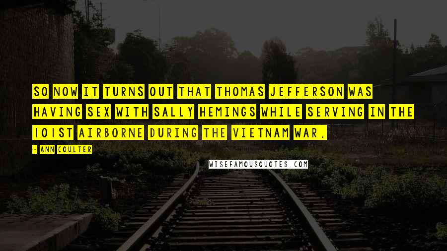 Ann Coulter Quotes: So now it turns out that Thomas Jefferson was having sex with Sally Hemings while serving in the 101st Airborne during the Vietnam War.