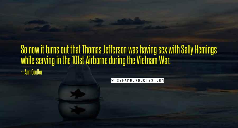 Ann Coulter Quotes: So now it turns out that Thomas Jefferson was having sex with Sally Hemings while serving in the 101st Airborne during the Vietnam War.