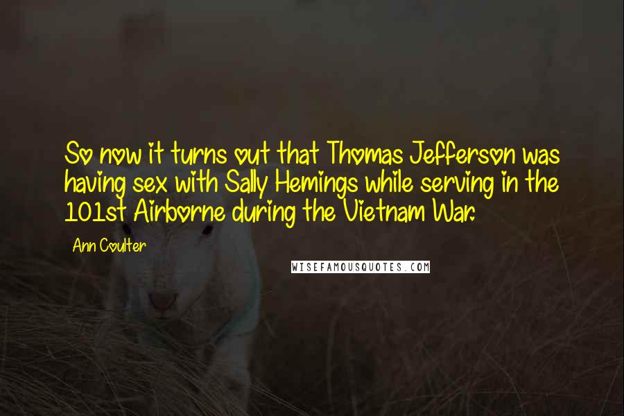 Ann Coulter Quotes: So now it turns out that Thomas Jefferson was having sex with Sally Hemings while serving in the 101st Airborne during the Vietnam War.