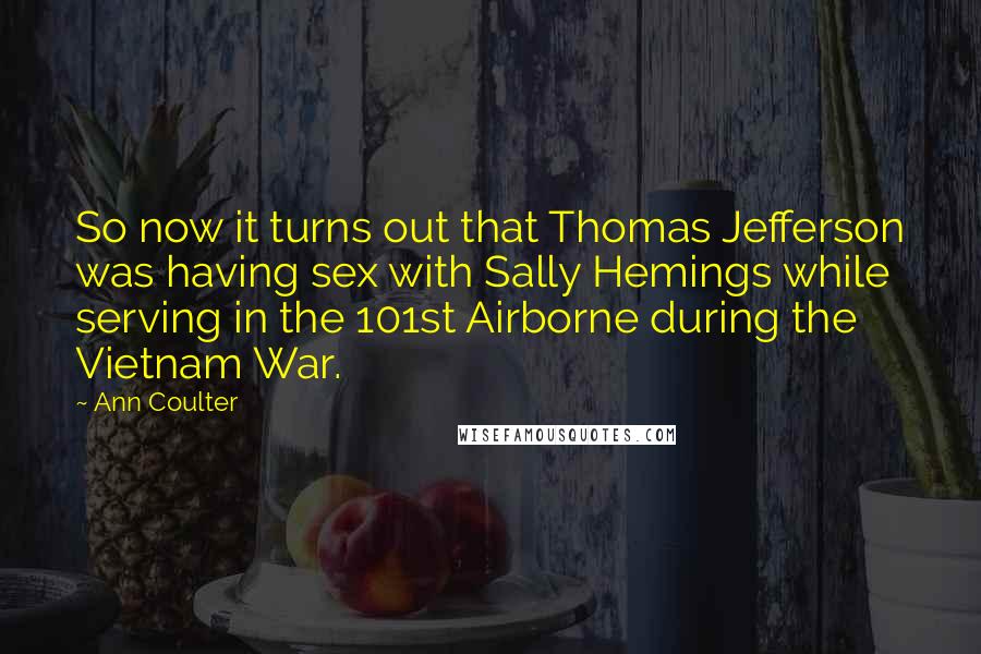 Ann Coulter Quotes: So now it turns out that Thomas Jefferson was having sex with Sally Hemings while serving in the 101st Airborne during the Vietnam War.